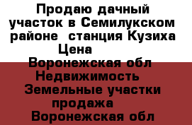 Продаю дачный участок в Семилукском районе, станция“Кузиха“. › Цена ­ 45 000 - Воронежская обл. Недвижимость » Земельные участки продажа   . Воронежская обл.